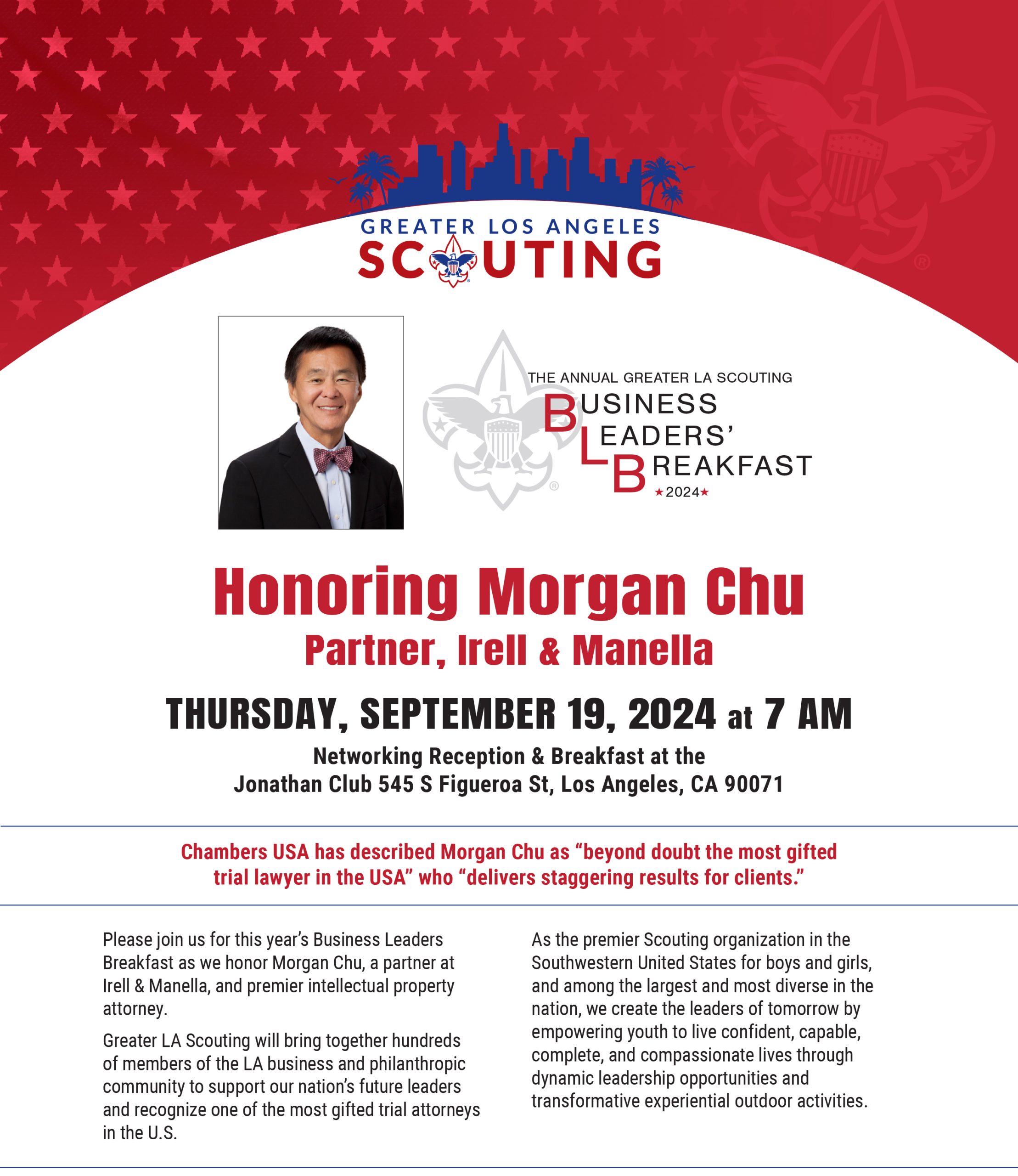 lease join us for this year’s Business Leaders Breakfast as we honor Morgan Chu, a partner at Irell & Manella, and premier intellectual property attorney. Greater LA Scouting will bring together hundreds of members of the LA business and philanthropic community to support our nation’s future leaders and recognize one of the most gifted trial attorneys in the U.S. As the premier Scouting organization in the Southwestern United States for boys and girls, and among the largest and most diverse in the nation, we create the leaders of tomorrow by empowering youth to live confident, capable, complete, and compassionate lives through dynamic leadership opportunities and transformative experiential outdoor activities.