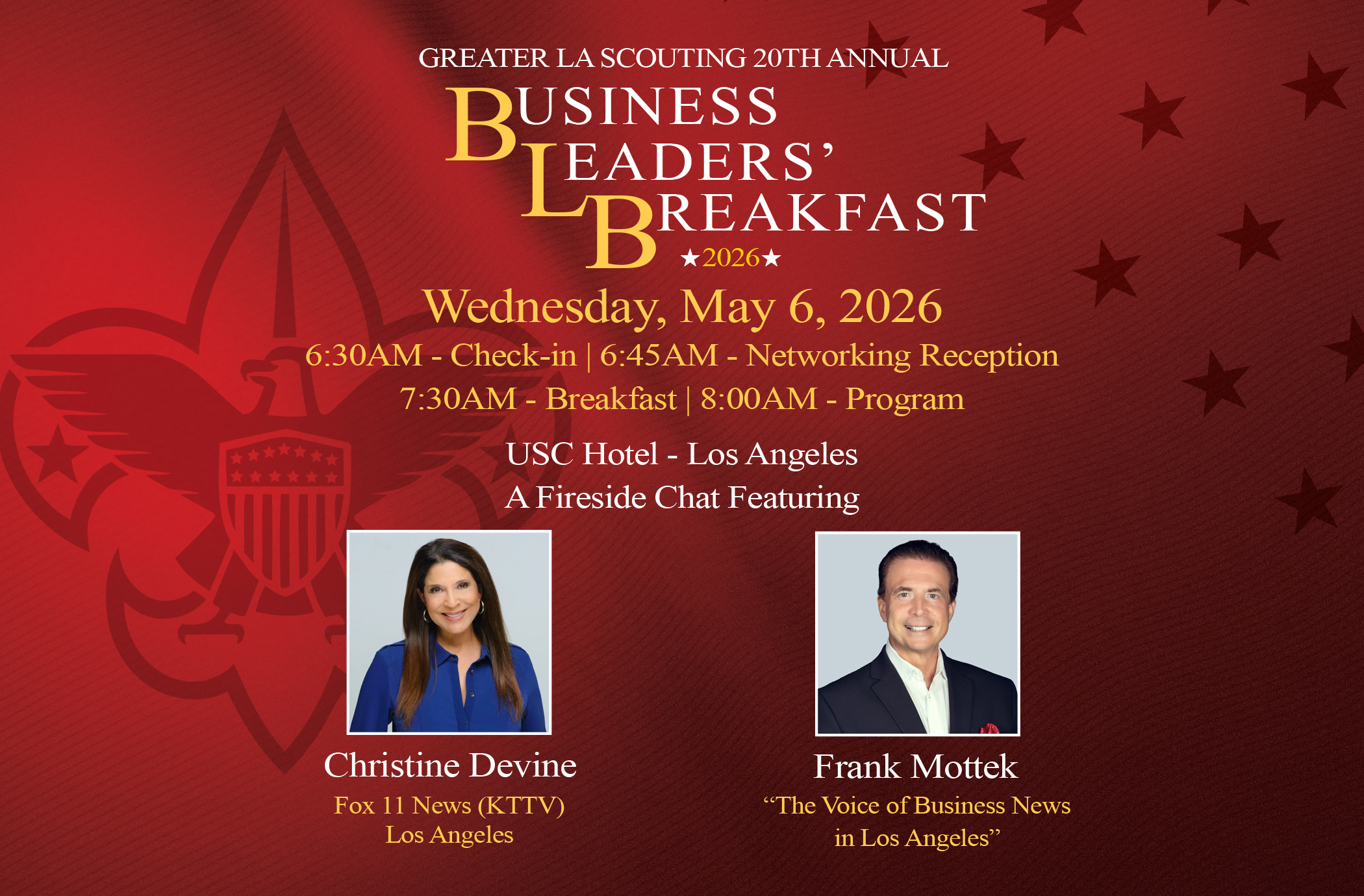 GREATER LA SCOUTING 20TH ANNUAL BUSINESS LEADERS’BREAKFAST Wednesday, May 6, 2026 6:30AM - Check-in 7:00AM - Networking Reception 7:30AM - Breakfast USC Hotel - Los Angeles A Fireside Chat Featuring Christine Devine Fox 11 News (KTTV) Los Angeles Frank Mottek “The Voice of Business News in Los Angeles”